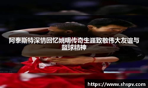 阿泰斯特深情回忆姚明传奇生涯致敬伟大友谊与篮球精神