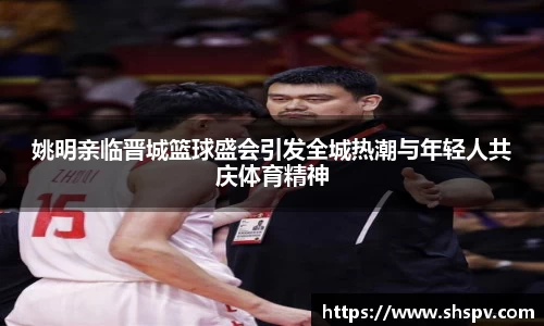 姚明亲临晋城篮球盛会引发全城热潮与年轻人共庆体育精神