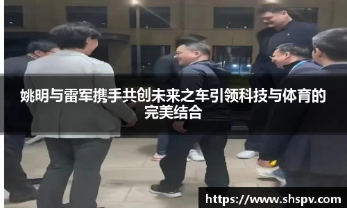 姚明与雷军携手共创未来之车引领科技与体育的完美结合
