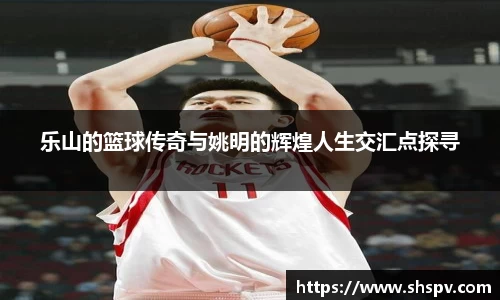 乐山的篮球传奇与姚明的辉煌人生交汇点探寻