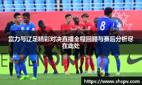 富力与辽足精彩对决直播全程回顾与赛后分析尽在此处