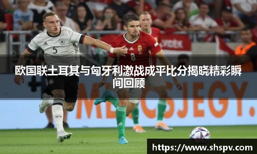 欧国联土耳其与匈牙利激战成平比分揭晓精彩瞬间回顾