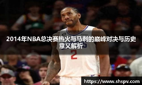 2014年NBA总决赛热火与马刺的巅峰对决与历史意义解析